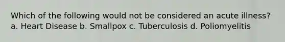 Which of the following would not be considered an acute illness? a. Heart Disease b. Smallpox c. Tuberculosis d. Poliomyelitis