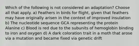 Which of the following is not considered an adaptation? Choose all that apply. a) Feathers in birds for flight, given that feathers may have originally arisen in the context of improved insulation b) The nucleotide sequence GCA representing the protein Alanine c) Blood is red due to the subunits of hemoglobin binding to iron and oxygen d) A dark coloration trait in a moth that arose via a mutation and became fixed via genetic drift