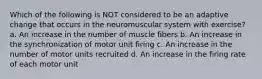 Which of the following is NOT considered to be an adaptive change that occurs in the neuromuscular system with exercise? a. An increase in the number of muscle fibers b. An increase in the synchronization of motor unit firing c. An increase in the number of motor units recruited d. An increase in the firing rate of each motor unit