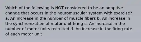 Which of the following is NOT considered to be an adaptive change that occurs in the neuromuscular system with exercise? a. An increase in the number of muscle fibers b. An increase in the synchronization of motor unit firing c. An increase in the number of motor units recruited d. An increase in the firing rate of each motor unit