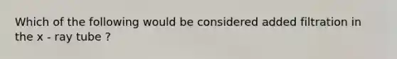 Which of the following would be considered added filtration in the x - ray tube ?