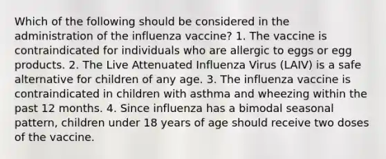 Which of the following should be considered in the administration of the influenza vaccine? 1. The vaccine is contraindicated for individuals who are allergic to eggs or egg products. 2. The Live Attenuated Influenza Virus (LAIV) is a safe alternative for children of any age. 3. The influenza vaccine is contraindicated in children with asthma and wheezing within the past 12 months. 4. Since influenza has a bimodal seasonal pattern, children under 18 years of age should receive two doses of the vaccine.