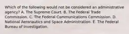 Which of the following would not be considered an administrative agency? A. The Supreme Court. B. The Federal Trade Commission. C. The Federal Communications Commission. D. National Aeronautics and Space Administration. E. The Federal Bureau of Investigation.