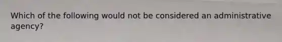 Which of the following would not be considered an administrative agency?