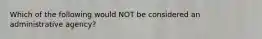 Which of the following would NOT be considered an administrative agency?