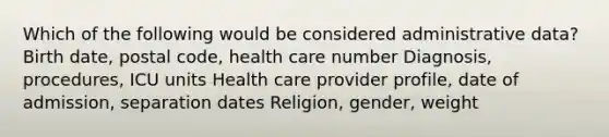 Which of the following would be considered administrative data? Birth date, postal code, health care number Diagnosis, procedures, ICU units Health care provider profile, date of admission, separation dates Religion, gender, weight