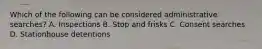 Which of the following can be considered administrative searches? A. Inspections B. Stop and frisks C. Consent searches D. Stationhouse detentions