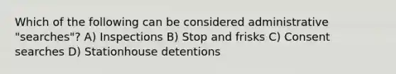 Which of the following can be considered administrative "searches"? A) Inspections B) Stop and frisks C) Consent searches D) Stationhouse detentions