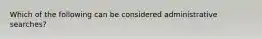 Which of the following can be considered administrative searches?