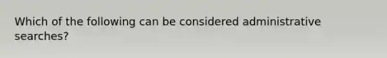 Which of the following can be considered administrative searches?