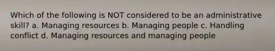 Which of the following is NOT considered to be an administrative skill? a. Managing resources b. Managing people c. Handling conflict d. Managing resources and managing people