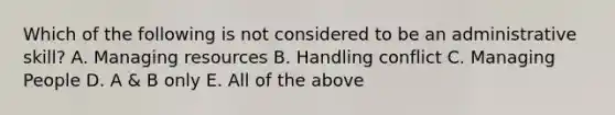 Which of the following is not considered to be an administrative skill? A. Managing resources B. Handling conflict C. Managing People D. A & B only E. All of the above