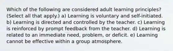 Which of the following are considered adult learning principles? (Select all that apply.) a) Learning is voluntary and self-initiated. b) Learning is directed and controlled by the teacher. c) Learning is reinforced by prompt feedback from the teacher. d) Learning is related to an immediate need, problem, or deficit. e) Learning cannot be effective within a group atmosphere.