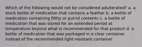 Which of the following would not be considered adulterated? a. a stock bottle of medication that contains a feather b. a bottle of medication containing filthy or putrid contents c. a bottle of medication that was stored for an extended period at temperature beyond what is recommended for that product d. a bottle of medication that was packaged in a clear container instead of the recommended light-resistant container