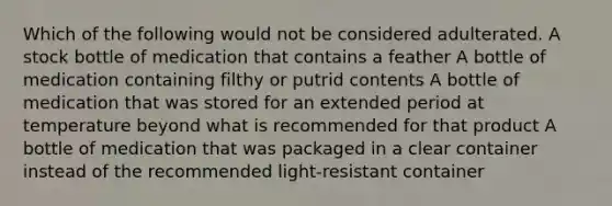 Which of the following would not be considered adulterated. A stock bottle of medication that contains a feather A bottle of medication containing filthy or putrid contents A bottle of medication that was stored for an extended period at temperature beyond what is recommended for that product A bottle of medication that was packaged in a clear container instead of the recommended light-resistant container