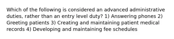 Which of the following is considered an advanced administrative duties, rather than an entry level duty? 1) Answering phones 2) Greeting patients 3) Creating and maintaining patient medical records 4) Developing and maintaining fee schedules