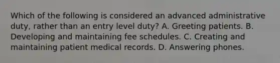 Which of the following is considered an advanced administrative duty, rather than an entry level duty? A. Greeting patients. B. Developing and maintaining fee schedules. C. Creating and maintaining patient medical records. D. Answering phones.