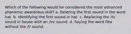 Which of the following would be considered the most advanced phonemic awareness skill? a. Deleting the first sound in the word hat. b. Identifying the first sound in hat. c. Replacing the /h/ sound in house with an /m/ sound. d. Saying the word flee without the /l/ sound.