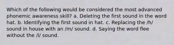 Which of the following would be considered the most advanced phonemic awareness skill? a. Deleting the first sound in the word hat. b. Identifying the first sound in hat. c. Replacing the /h/ sound in house with an /m/ sound. d. Saying the word flee without the /l/ sound.