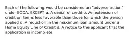 Each of the following would be considered an "adverse action" under ECOA, EXCEPT a. A denial of credit b. An extension of credit on terms less favorable than those for which the person applied c. A reduction in the maximum loan amount under a Home Equity Line of Credit d. A notice to the applicant that the application is incomplete