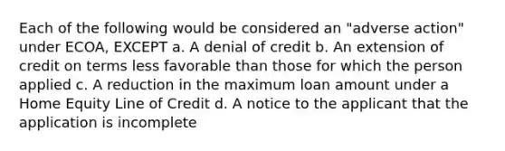 Each of the following would be considered an "adverse action" under ECOA, EXCEPT a. A denial of credit b. An extension of credit on terms less favorable than those for which the person applied c. A reduction in the maximum loan amount under a Home Equity Line of Credit d. A notice to the applicant that the application is incomplete