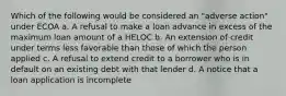 Which of the following would be considered an "adverse action" under ECOA a. A refusal to make a loan advance in excess of the maximum loan amount of a HELOC b. An extension of credit under terms less favorable than those of which the person applied c. A refusal to extend credit to a borrower who is in default on an existing debt with that lender d. A notice that a loan application is incomplete