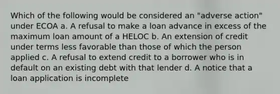 Which of the following would be considered an "adverse action" under ECOA a. A refusal to make a loan advance in excess of the maximum loan amount of a HELOC b. An extension of credit under terms less favorable than those of which the person applied c. A refusal to extend credit to a borrower who is in default on an existing debt with that lender d. A notice that a loan application is incomplete