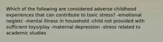 Which of the following are considered adverse childhood experiences that can contribute to toxic stress? -emotional negletc -mental illness in household -child not provided with sufficient toys/play -maternal depression -stress related to academic studies