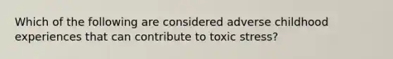 Which of the following are considered adverse childhood experiences that can contribute to toxic stress?