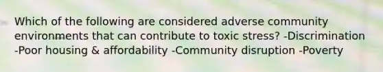 Which of the following are considered adverse community environments that can contribute to toxic stress? -Discrimination -Poor housing & affordability -Community disruption -Poverty