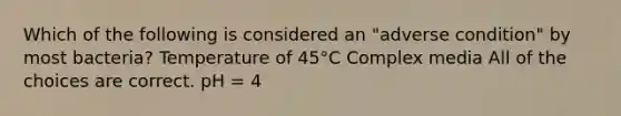 Which of the following is considered an "adverse condition" by most bacteria? Temperature of 45°C Complex media All of the choices are correct. pH = 4