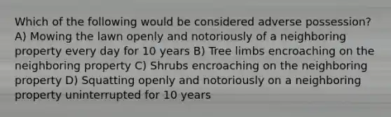 Which of the following would be considered adverse possession? A) Mowing the lawn openly and notoriously of a neighboring property every day for 10 years B) Tree limbs encroaching on the neighboring property C) Shrubs encroaching on the neighboring property D) Squatting openly and notoriously on a neighboring property uninterrupted for 10 years