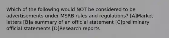 Which of the following would NOT be considered to be advertisements under MSRB rules and regulations? [A]Market letters [B]a summary of an official statement [C]preliminary official statements [D]Research reports