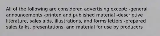 All of the following are considered advertising except: -general announcements -printed and published material -descriptive literature, sales aids, illustrations, and forms letters -prepared sales talks, presentations, and material for use by producers