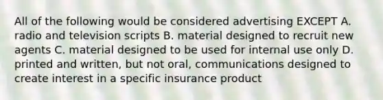 All of the following would be considered advertising EXCEPT A. radio and television scripts B. material designed to recruit new agents C. material designed to be used for internal use only D. printed and written, but not oral, communications designed to create interest in a specific insurance product