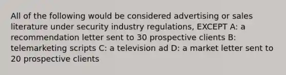 All of the following would be considered advertising or sales literature under security industry regulations, EXCEPT A: a recommendation letter sent to 30 prospective clients B: telemarketing scripts C: a television ad D: a market letter sent to 20 prospective clients