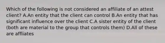 Which of the following is not considered an affiliate of an attest client? A.An entity that the client can control B.An entity that has significant influence over the client C.A sister entity of the client (both are material to the group that controls them) D.All of these are affliates