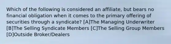 Which of the following is considered an affiliate, but bears no financial obligation when it comes to the primary offering of securities through a syndicate? [A]The Managing Underwriter [B]The Selling Syndicate Members [C]The Selling Group Members [D]Outside Broker/Dealers