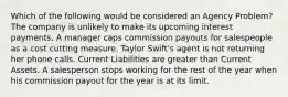 Which of the following would be considered an Agency Problem? The company is unlikely to make its upcoming interest payments. A manager caps commission payouts for salespeople as a cost cutting measure. Taylor Swift's agent is not returning her phone calls. Current Liabilities are greater than Current Assets. A salesperson stops working for the rest of the year when his commission payout for the year is at its limit.