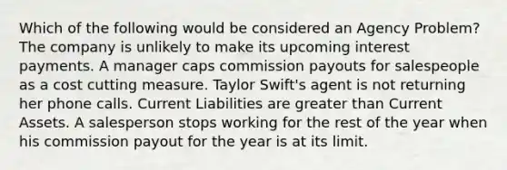 Which of the following would be considered an Agency Problem? The company is unlikely to make its upcoming interest payments. A manager caps commission payouts for salespeople as a cost cutting measure. Taylor Swift's agent is not returning her phone calls. Current Liabilities are greater than Current Assets. A salesperson stops working for the rest of the year when his commission payout for the year is at its limit.