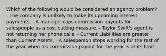 Which of the following would be considered an agency problem? - The company is unlikely to make its upcoming interest payments. - A manager caps commission payouts for salespeople as a cost cutting measure. - Taylor Swift's agent is not returning her phone calls. - Current Liabilities are greater than Current Assets. - A salesperson stops working for the rest of the year when his commission payout for the year is at its limit.