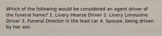 Which of the following would be considered an agent driver of the funeral home? 1. Livery Hearse Driver 2. Livery Limousine Driver 3. Funeral Director in the lead car 4. Spouse, being driven by her son