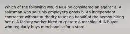 Which of the following would NOT be considered an agent? a. A salesman who sells his employer's goods b. An independent contractor without authority to act on behalf of the person hiring her c. A factory worker hired to operate a machine d. A buyer who regularly buys merchandise for a store
