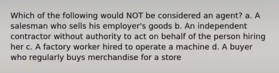 Which of the following would NOT be considered an agent? a. A salesman who sells his employer's goods b. An independent contractor without authority to act on behalf of the person hiring her c. A factory worker hired to operate a machine d. A buyer who regularly buys merchandise for a store