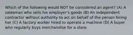 Which of the following would NOT be considered an agent? (A) A salesman who sells his employer's goods (B) An independent contractor without authority to act on behalf of the person hiring her (C) A factory worker hired to operate a machine (D) A buyer who regularly buys merchandise for a store