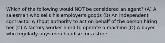 Which of the following would NOT be considered an agent? (A) A salesman who sells his employer's goods (B) An independent contractor without authority to act on behalf of the person hiring her (C) A factory worker hired to operate a machine (D) A buyer who regularly buys merchandise for a store