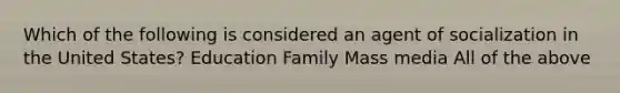 Which of the following is considered an agent of socialization in the United States? Education Family Mass media All of the above