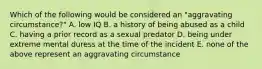 Which of the following would be considered an "aggravating circumstance?" A. low IQ B. a history of being abused as a child C. having a prior record as a sexual predator D. being under extreme mental duress at the time of the incident E. none of the above represent an aggravating circumstance