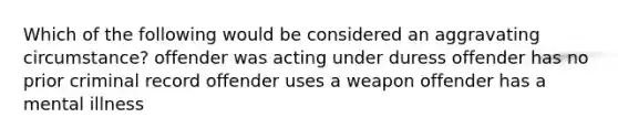 Which of the following would be considered an aggravating circumstance? offender was acting under duress offender has no prior criminal record offender uses a weapon offender has a mental illness