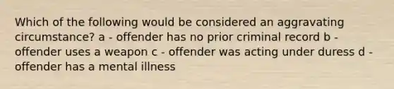 Which of the following would be considered an aggravating circumstance? a - offender has no prior criminal record b - offender uses a weapon c - offender was acting under duress d - offender has a mental illness